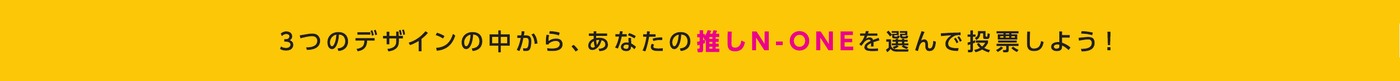 3つのデザインの中から、あなたの推しN-ONEを選んで投票しよう！